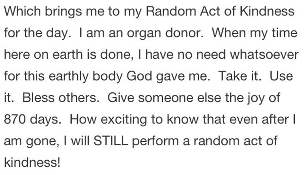 Become an organ donor. You can get more info at http://www.organdonor.gov.