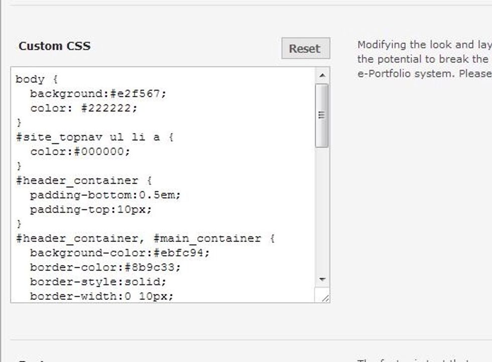 Change the background colors, border colors, and font sizes by editing the CSS code. Do this with great caution. For more information, see Editing CSS Code on the Boise State e-Portfolio site.