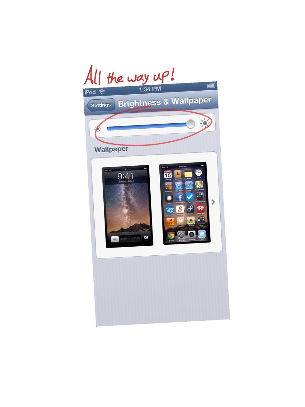 Go to Setting > Brightness & Wallpaper. Adjust your brightness to suit your surroundings. Mine is 100%, baby!