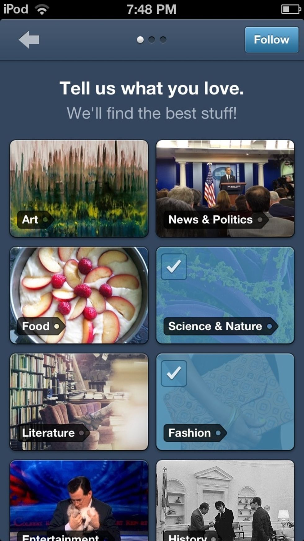 It will then ask you what you love.Then scroll down the page and choose what topics you love/interest you. The topics you choose will be highlighted  in  blue. Once you're done press the follow button